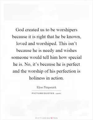 God created us to be worshipers because it is right that he be known, loved and worshiped. This isn’t because he is needy and wishes someone would tell him how special he is. No, it’s because he is perfect and the worship of his perfection is holiness in action Picture Quote #1