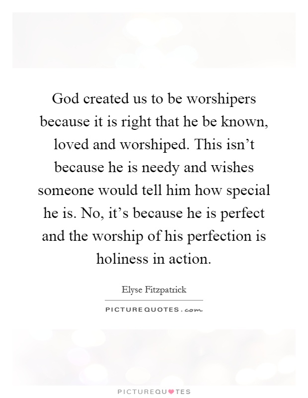 God created us to be worshipers because it is right that he be known, loved and worshiped. This isn't because he is needy and wishes someone would tell him how special he is. No, it's because he is perfect and the worship of his perfection is holiness in action Picture Quote #1