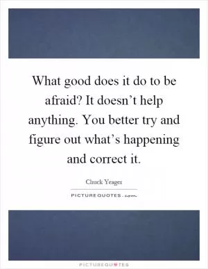 What good does it do to be afraid? It doesn’t help anything. You better try and figure out what’s happening and correct it Picture Quote #1