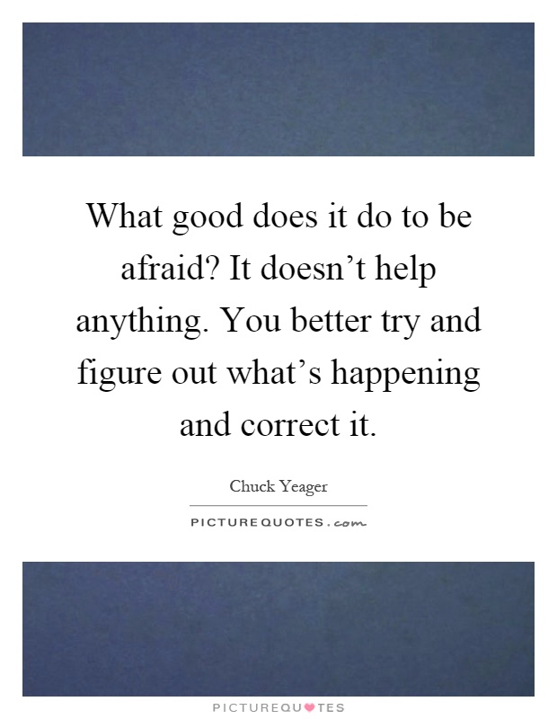 What good does it do to be afraid? It doesn't help anything. You better try and figure out what's happening and correct it Picture Quote #1
