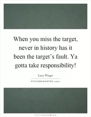 When you miss the target, never in history has it been the target’s fault. Ya gotta take responsibility! Picture Quote #1