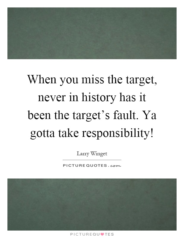 When you miss the target, never in history has it been the target's fault. Ya gotta take responsibility! Picture Quote #1
