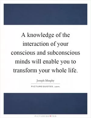 A knowledge of the interaction of your conscious and subconscious minds will enable you to transform your whole life Picture Quote #1