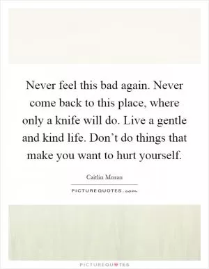 Never feel this bad again. Never come back to this place, where only a knife will do. Live a gentle and kind life. Don’t do things that make you want to hurt yourself Picture Quote #1