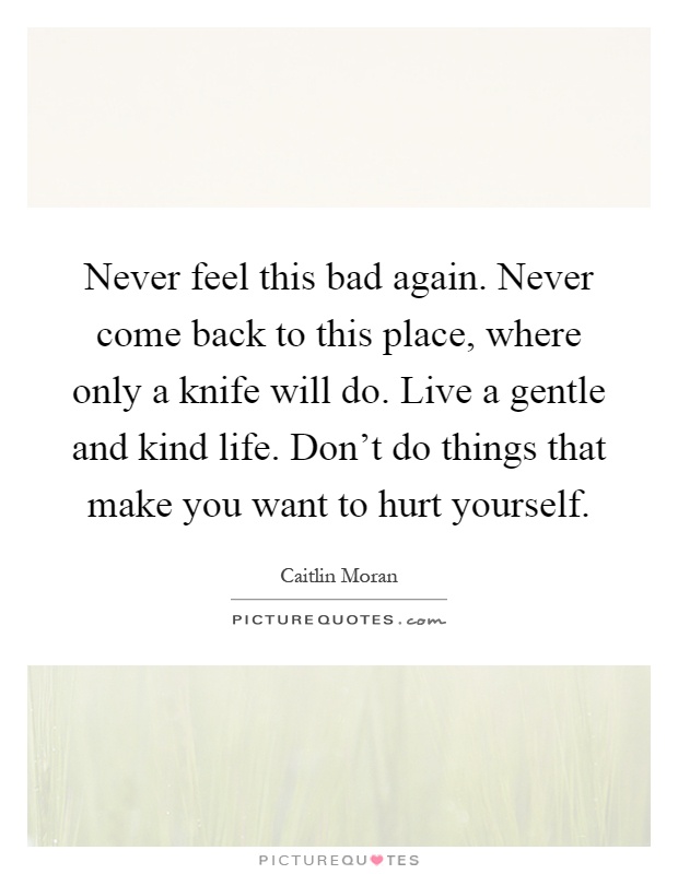 Never feel this bad again. Never come back to this place, where only a knife will do. Live a gentle and kind life. Don't do things that make you want to hurt yourself Picture Quote #1