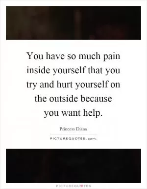You have so much pain inside yourself that you try and hurt yourself on the outside because you want help Picture Quote #1