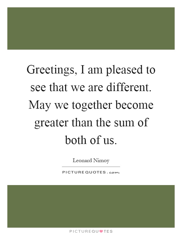 Greetings, I am pleased to see that we are different. May we together become greater than the sum of both of us Picture Quote #1