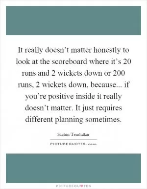 It really doesn’t matter honestly to look at the scoreboard where it’s 20 runs and 2 wickets down or 200 runs, 2 wickets down, because... if you’re positive inside it really doesn’t matter. It just requires different planning sometimes Picture Quote #1