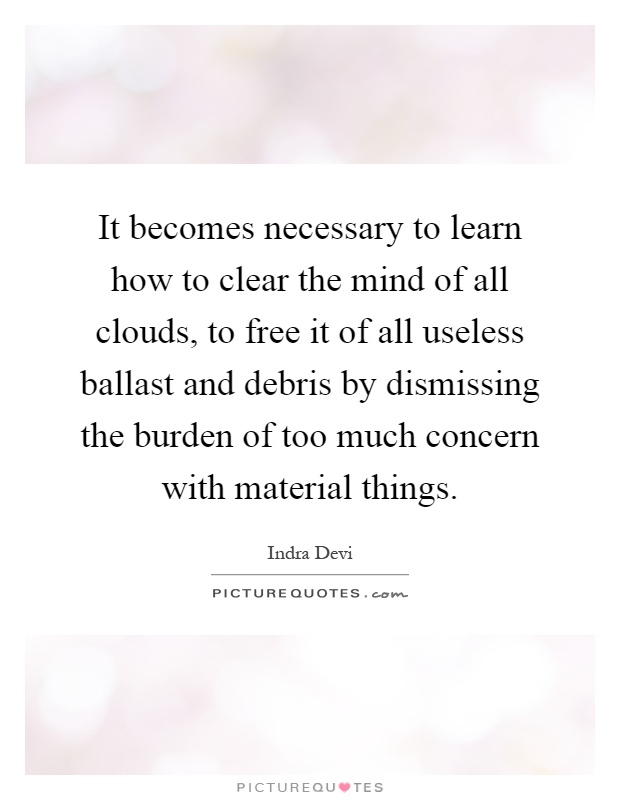 It becomes necessary to learn how to clear the mind of all clouds, to free it of all useless ballast and debris by dismissing the burden of too much concern with material things Picture Quote #1