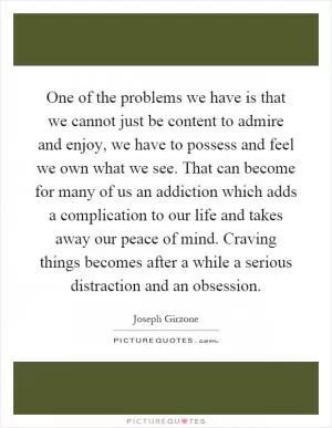 One of the problems we have is that we cannot just be content to admire and enjoy, we have to possess and feel we own what we see. That can become for many of us an addiction which adds a complication to our life and takes away our peace of mind. Craving things becomes after a while a serious distraction and an obsession Picture Quote #1