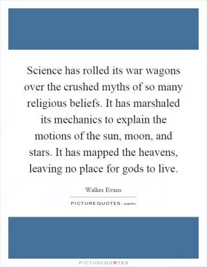 Science has rolled its war wagons over the crushed myths of so many religious beliefs. It has marshaled its mechanics to explain the motions of the sun, moon, and stars. It has mapped the heavens, leaving no place for gods to live Picture Quote #1