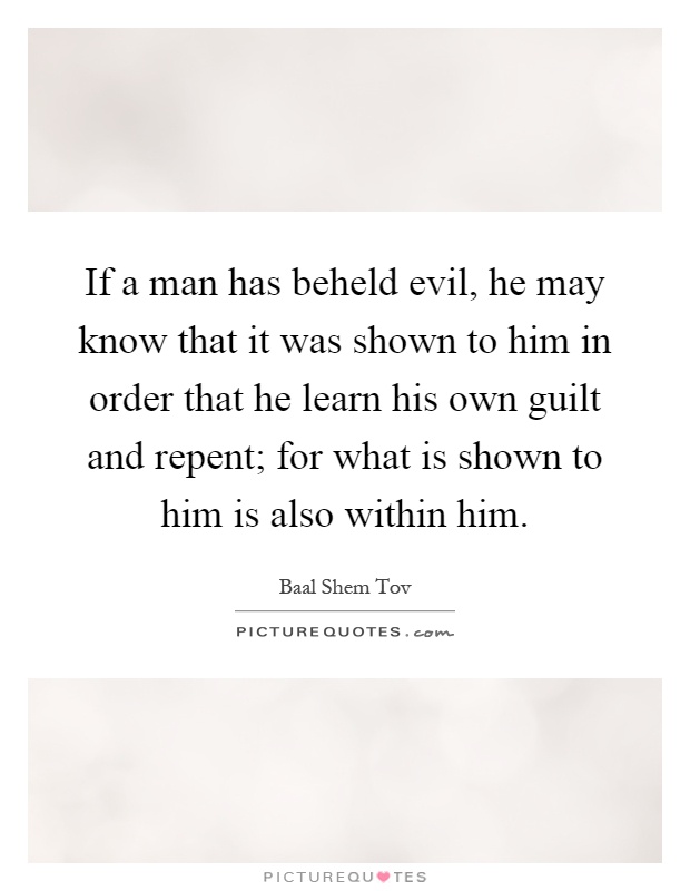 If a man has beheld evil, he may know that it was shown to him in order that he learn his own guilt and repent; for what is shown to him is also within him Picture Quote #1