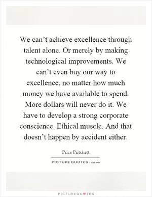 We can’t achieve excellence through talent alone. Or merely by making technological improvements. We can’t even buy our way to excellence, no matter how much money we have available to spend. More dollars will never do it. We have to develop a strong corporate conscience. Ethical muscle. And that doesn’t happen by accident either Picture Quote #1
