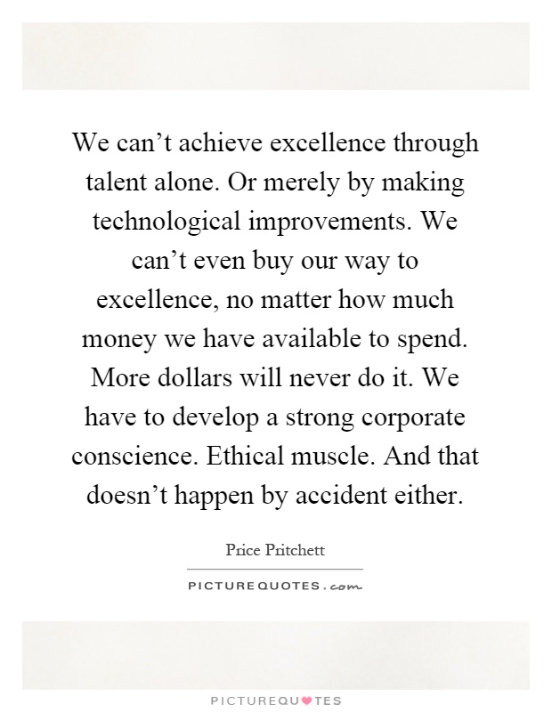 We can't achieve excellence through talent alone. Or merely by making technological improvements. We can't even buy our way to excellence, no matter how much money we have available to spend. More dollars will never do it. We have to develop a strong corporate conscience. Ethical muscle. And that doesn't happen by accident either Picture Quote #1