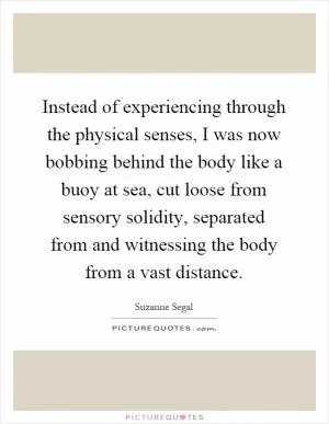 Instead of experiencing through the physical senses, I was now bobbing behind the body like a buoy at sea, cut loose from sensory solidity, separated from and witnessing the body from a vast distance Picture Quote #1