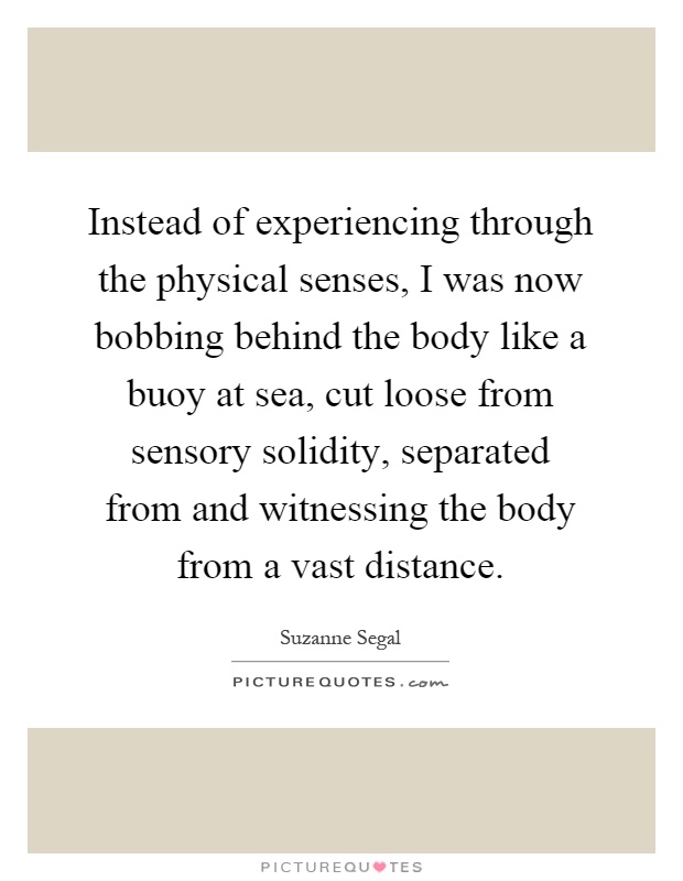 Instead of experiencing through the physical senses, I was now bobbing behind the body like a buoy at sea, cut loose from sensory solidity, separated from and witnessing the body from a vast distance Picture Quote #1