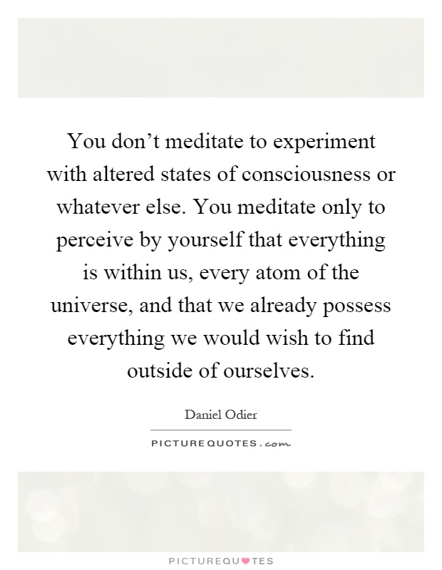 You don't meditate to experiment with altered states of consciousness or whatever else. You meditate only to perceive by yourself that everything is within us, every atom of the universe, and that we already possess everything we would wish to find outside of ourselves Picture Quote #1