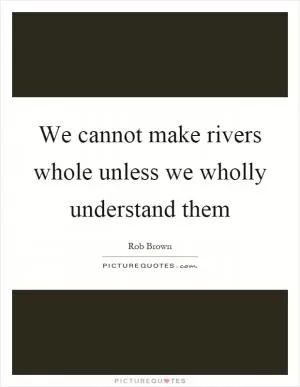 We cannot make rivers whole unless we wholly understand them Picture Quote #1