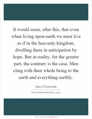It would seem, after this, that even when living upon earth we must live as if in the heavenly kingdom, dwelling there in anticipation by hope. But in reality, for the greater part, the contrary is the case. Men cling with their whole being to the earth and everything earthly Picture Quote #1