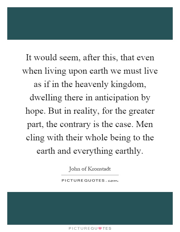 It would seem, after this, that even when living upon earth we must live as if in the heavenly kingdom, dwelling there in anticipation by hope. But in reality, for the greater part, the contrary is the case. Men cling with their whole being to the earth and everything earthly Picture Quote #1