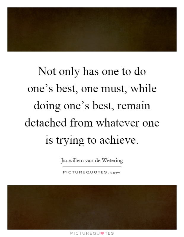 Not only has one to do one's best, one must, while doing one's best, remain detached from whatever one is trying to achieve Picture Quote #1