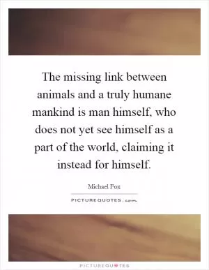 The missing link between animals and a truly humane mankind is man himself, who does not yet see himself as a part of the world, claiming it instead for himself Picture Quote #1