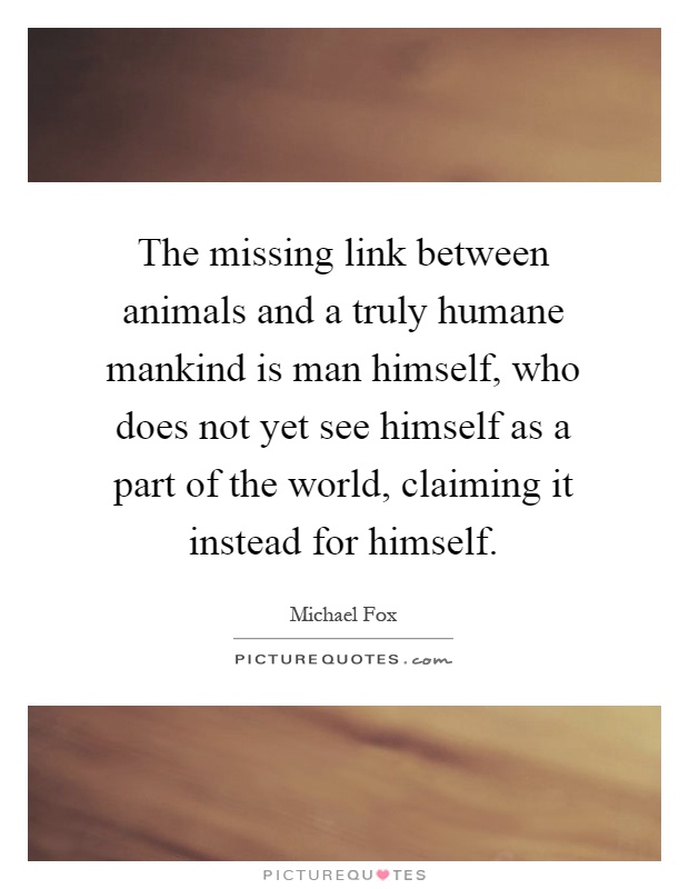 The missing link between animals and a truly humane mankind is man himself, who does not yet see himself as a part of the world, claiming it instead for himself Picture Quote #1