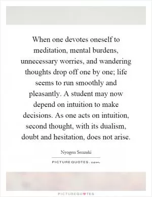 When one devotes oneself to meditation, mental burdens, unnecessary worries, and wandering thoughts drop off one by one; life seems to run smoothly and pleasantly. A student may now depend on intuition to make decisions. As one acts on intuition, second thought, with its dualism, doubt and hesitation, does not arise Picture Quote #1