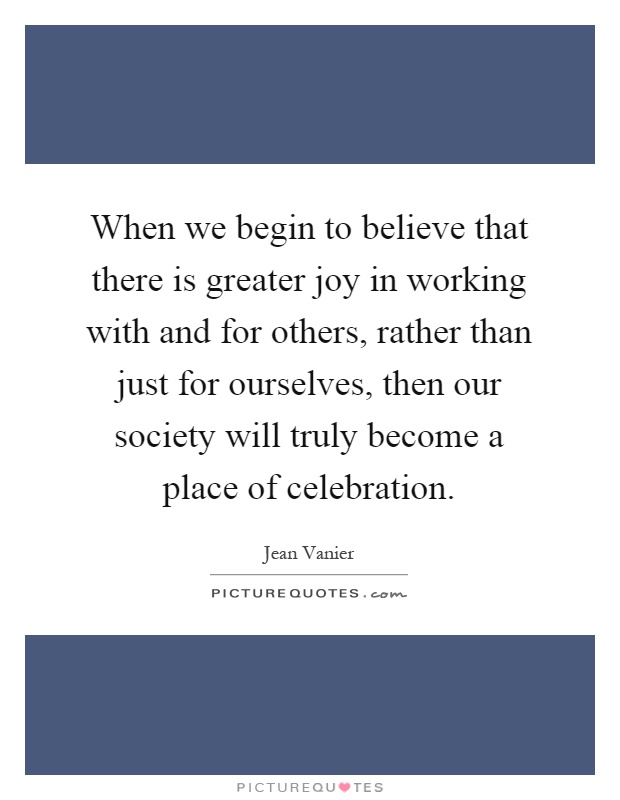 When we begin to believe that there is greater joy in working with and for others, rather than just for ourselves, then our society will truly become a place of celebration Picture Quote #1