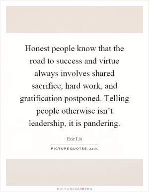 Honest people know that the road to success and virtue always involves shared sacrifice, hard work, and gratification postponed. Telling people otherwise isn’t leadership, it is pandering Picture Quote #1