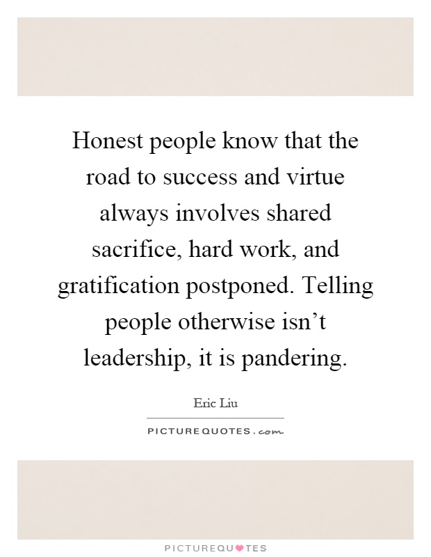Honest people know that the road to success and virtue always involves shared sacrifice, hard work, and gratification postponed. Telling people otherwise isn't leadership, it is pandering Picture Quote #1