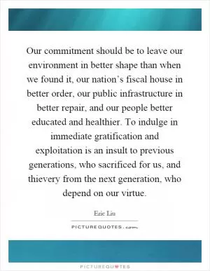 Our commitment should be to leave our environment in better shape than when we found it, our nation’s fiscal house in better order, our public infrastructure in better repair, and our people better educated and healthier. To indulge in immediate gratification and exploitation is an insult to previous generations, who sacrificed for us, and thievery from the next generation, who depend on our virtue Picture Quote #1