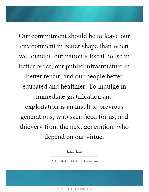 Our commitment should be to leave our environment in better shape than when we found it, our nation's fiscal house in better order, our public infrastructure in better repair, and our people better educated and healthier. To indulge in immediate gratification and exploitation is an insult to previous generations, who sacrificed for us, and thievery from the next generation, who depend on our virtue Picture Quote #1