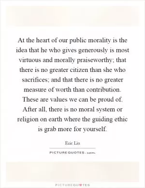 At the heart of our public morality is the idea that he who gives generously is most virtuous and morally praiseworthy; that there is no greater citizen than she who sacrifices; and that there is no greater measure of worth than contribution. These are values we can be proud of. After all, there is no moral system or religion on earth where the guiding ethic is grab more for yourself Picture Quote #1