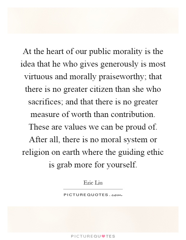 At the heart of our public morality is the idea that he who gives generously is most virtuous and morally praiseworthy; that there is no greater citizen than she who sacrifices; and that there is no greater measure of worth than contribution. These are values we can be proud of. After all, there is no moral system or religion on earth where the guiding ethic is grab more for yourself Picture Quote #1