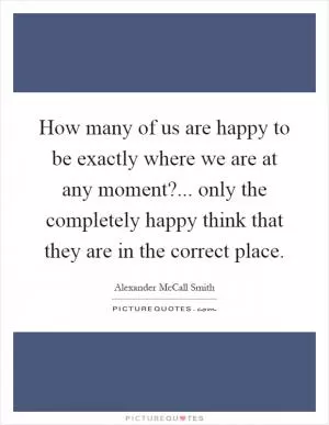 How many of us are happy to be exactly where we are at any moment?... only the completely happy think that they are in the correct place Picture Quote #1