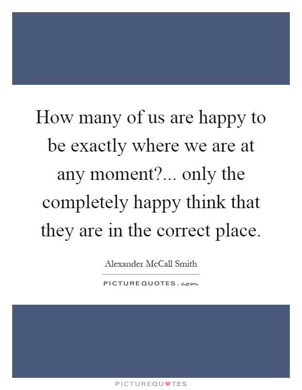 How many of us are happy to be exactly where we are at any moment?... only the completely happy think that they are in the correct place Picture Quote #1