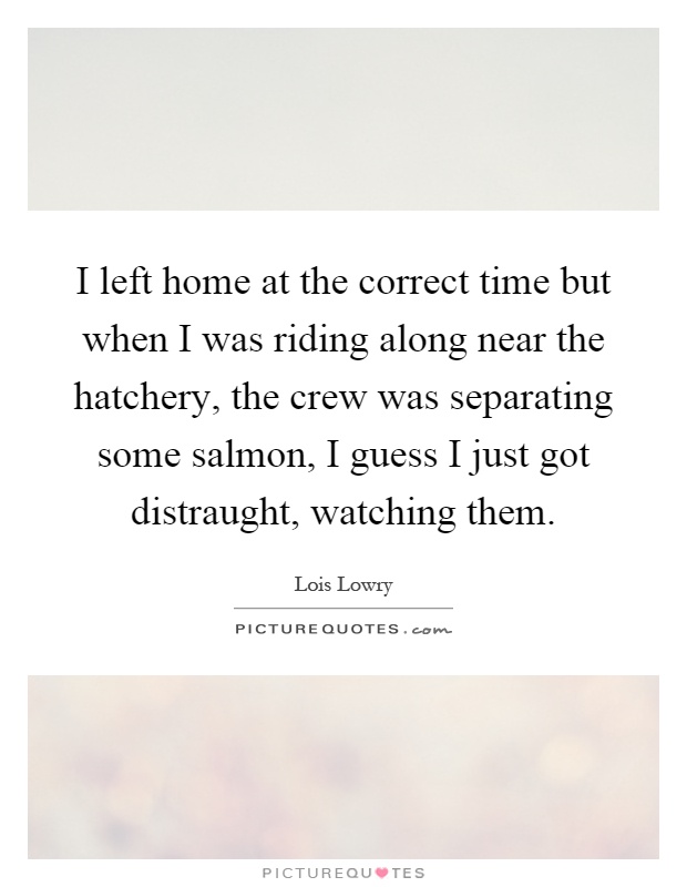I left home at the correct time but when I was riding along near the hatchery, the crew was separating some salmon, I guess I just got distraught, watching them Picture Quote #1