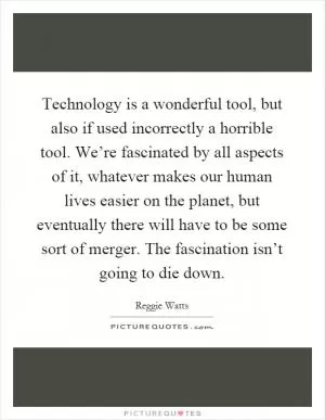 Technology is a wonderful tool, but also if used incorrectly a horrible tool. We’re fascinated by all aspects of it, whatever makes our human lives easier on the planet, but eventually there will have to be some sort of merger. The fascination isn’t going to die down Picture Quote #1