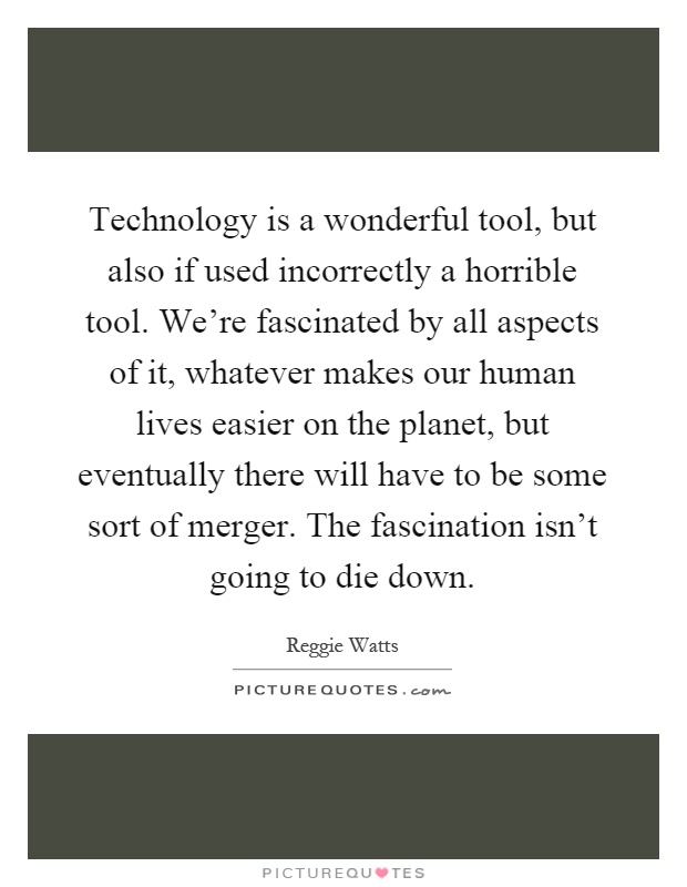 Technology is a wonderful tool, but also if used incorrectly a horrible tool. We're fascinated by all aspects of it, whatever makes our human lives easier on the planet, but eventually there will have to be some sort of merger. The fascination isn't going to die down Picture Quote #1