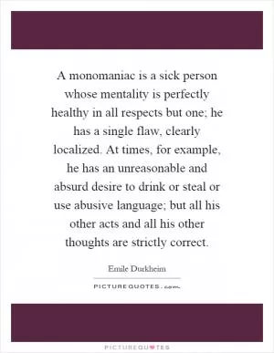 A monomaniac is a sick person whose mentality is perfectly healthy in all respects but one; he has a single flaw, clearly localized. At times, for example, he has an unreasonable and absurd desire to drink or steal or use abusive language; but all his other acts and all his other thoughts are strictly correct Picture Quote #1