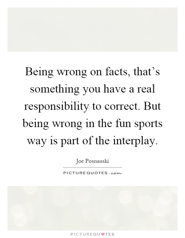 Being wrong on facts, that's something you have a real responsibility to correct. But being wrong in the fun sports way is part of the interplay Picture Quote #1