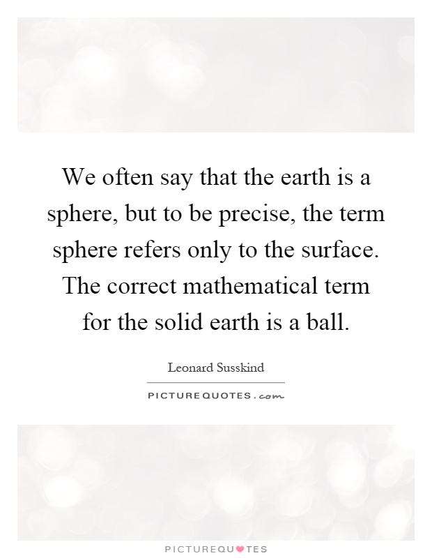 We often say that the earth is a sphere, but to be precise, the term sphere refers only to the surface. The correct mathematical term for the solid earth is a ball Picture Quote #1
