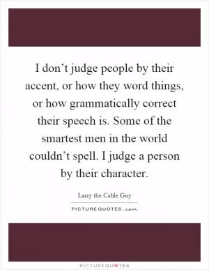 I don’t judge people by their accent, or how they word things, or how grammatically correct their speech is. Some of the smartest men in the world couldn’t spell. I judge a person by their character Picture Quote #1