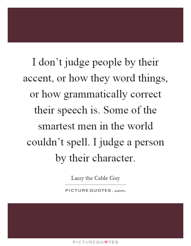 I don't judge people by their accent, or how they word things, or how grammatically correct their speech is. Some of the smartest men in the world couldn't spell. I judge a person by their character Picture Quote #1
