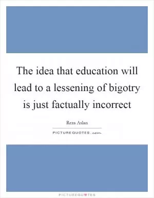 The idea that education will lead to a lessening of bigotry is just factually incorrect Picture Quote #1