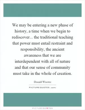 We may be entering a new phase of history, a time when we begin to rediscover... the traditional teaching that power must entail restraint and responsibility, the ancient awareness that we are interdependent with all of nature and that our sense of community must take in the whole of creation Picture Quote #1