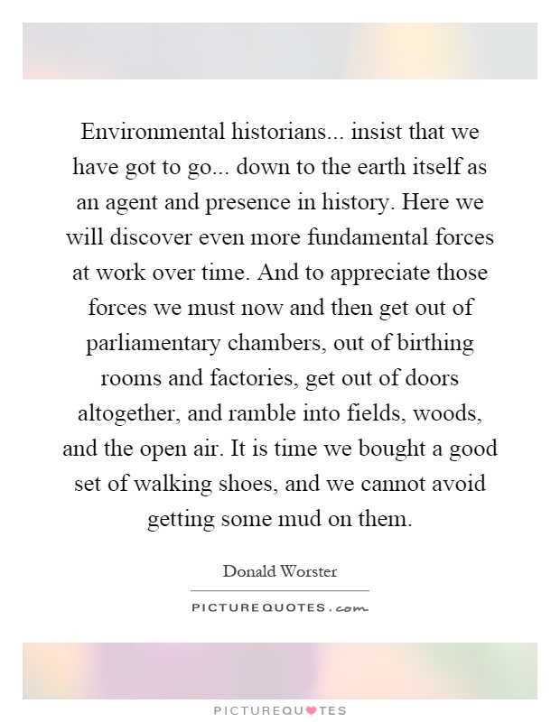 Environmental historians... insist that we have got to go... down to the earth itself as an agent and presence in history. Here we will discover even more fundamental forces at work over time. And to appreciate those forces we must now and then get out of parliamentary chambers, out of birthing rooms and factories, get out of doors altogether, and ramble into fields, woods, and the open air. It is time we bought a good set of walking shoes, and we cannot avoid getting some mud on them Picture Quote #1