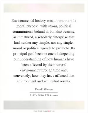 Environmental history was... born out of a moral purpose, with strong political commitments behind it, but also became, as it matured, a scholarly enterprise that had neither any simple, nor any single, moral or political agenda to promote. Its principal goal became one of deepening our understanding of how humans have been affected by their natural environment through time and, conversely, how they have affected that environment and with what results Picture Quote #1