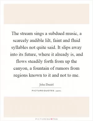 The stream sings a subdued music, a scarcely audible lilt, faint and fluid syllables not quite said. It slips away into its future, where it already is, and flows steadily forth from up the canyon, a fountain of rumors from regions known to it and not to me Picture Quote #1